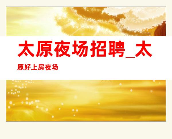 太原夜场招聘_太原好上房夜场来报名特别缺