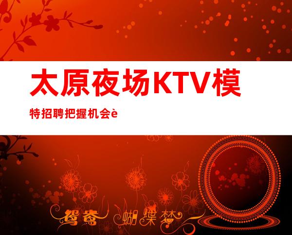 太原夜场KTV模特招聘 把握机会赚的会更多