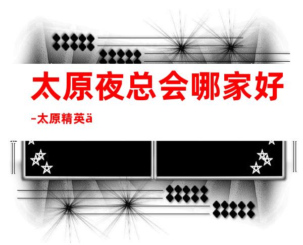 太原夜总会哪家好–太原精英会KTV-男人最喜欢去的地方