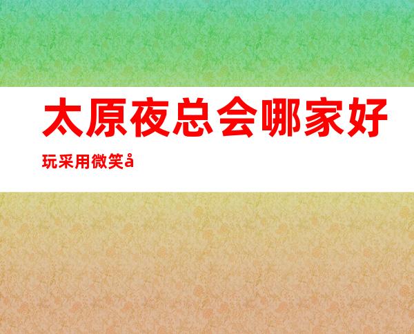 太原夜总会哪家好玩 采用微笑式服务-让顾客无可挑剔。