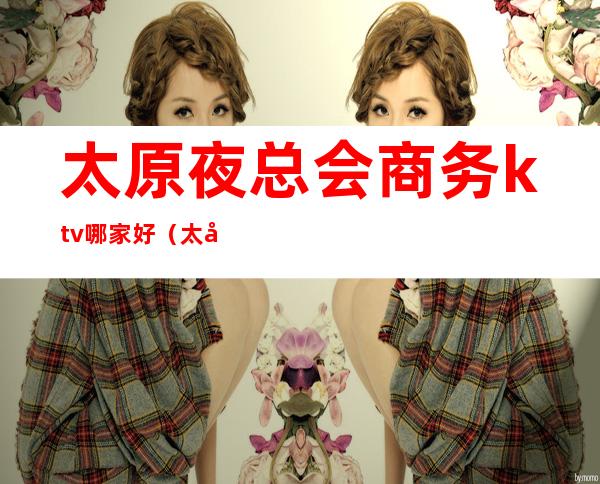 太原夜总会商务ktv哪家好（太原夜总会ktv排名）