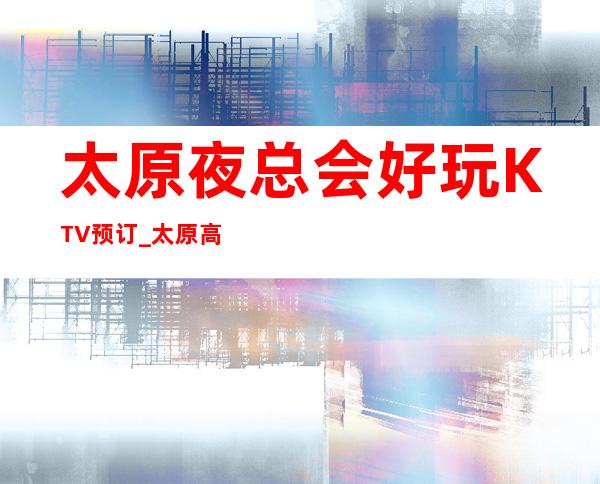 太原夜总会好玩KTV预订_太原高档KTV预订详细信息