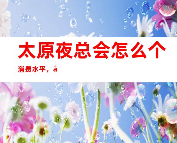 太原夜总会怎么个消费水平，十大夜总会消费介绍排行预订
