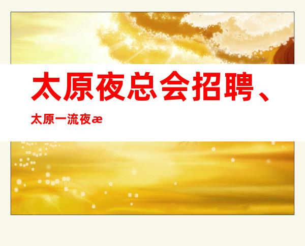 太原夜总会招聘、太原一流夜总会公司生意火爆报销路费