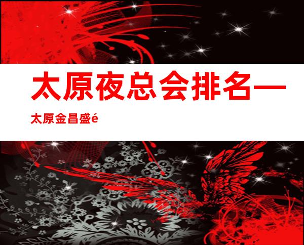太原夜总会排名—太原金昌盛预订