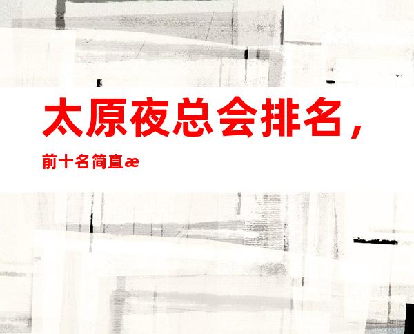 太原夜总会排名,前十名简直是精奢界的天花板一样的存在