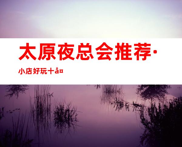 太原夜总会推荐·小店好玩十大夜总会人气超高.价格如何？