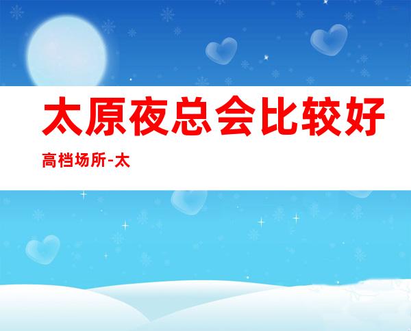 太原夜总会比较好高档场所-太原KTV预订推荐信息