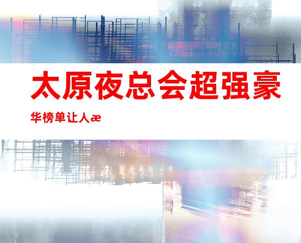 太原夜总会超强豪华榜单让人沉醉-精彩生活从这里开启