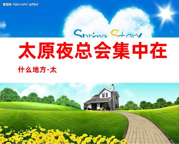 太原夜总会集中在什么地方-太原更高场所KTV预定