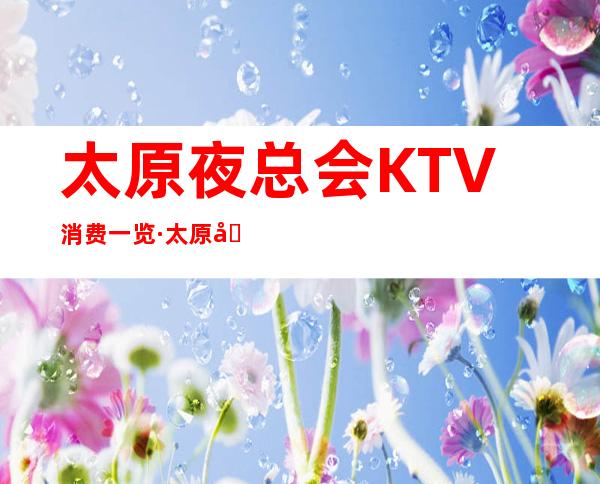 太原夜总会KTV消费一览·太原十大更高商务KTV档次排名