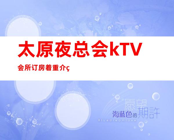 太原夜总会kTV会所订房:着重介绍太原比较好玩给力的夜总会
