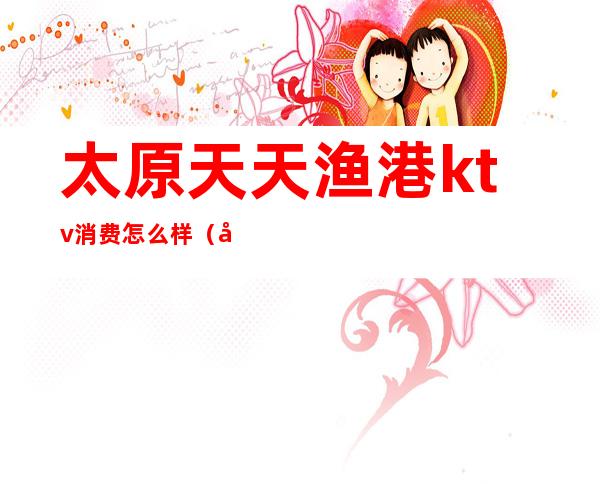 太原天天渔港ktv消费怎么样（太原天天渔港娱乐会所）
