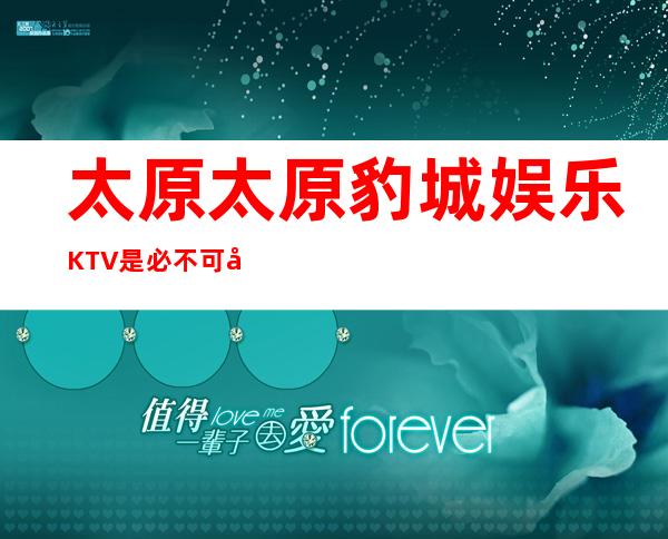 太原太原豹城娱乐KTV是必不可少太原更高夜总会排名前三夜总会