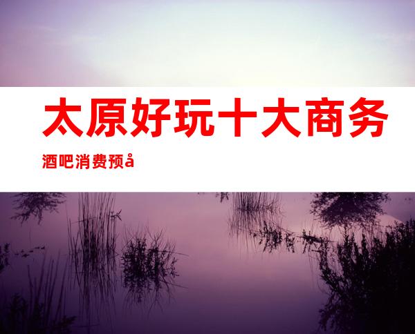 太原好玩十大商务酒吧消费预定攻略·这几家酒吧有趣值得去