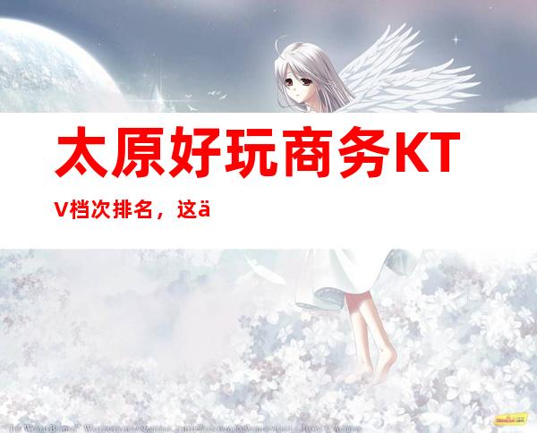 太原好玩商务KTV档次排名，这份榜单中你来过几家