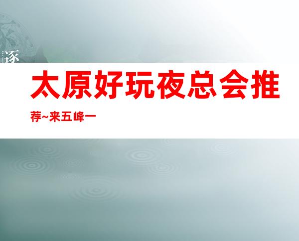 太原好玩夜总会推荐~来五峰一海ktv体验最浪漫的欢乐夜