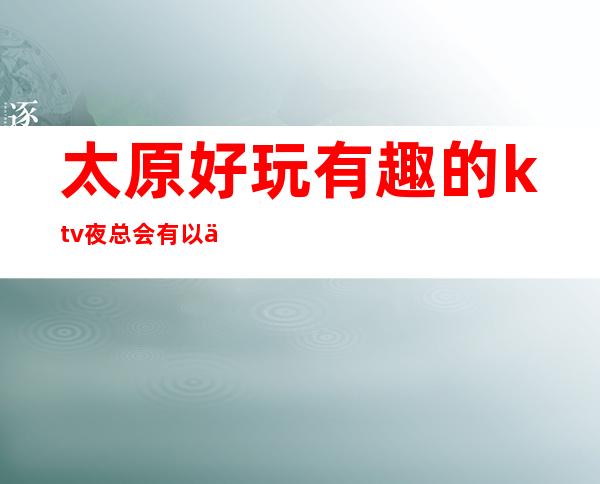太原好玩有趣的ktv夜总会有以下几家 看了您肯定喜欢