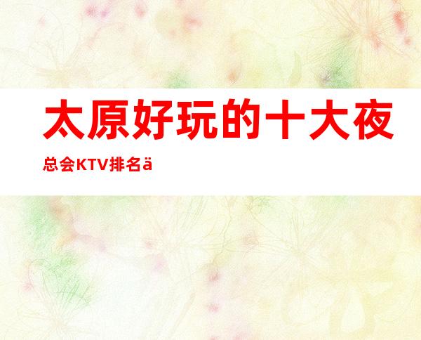 太原好玩的十大夜总会KTV排名一文告诉你如何玩转太原夜总会