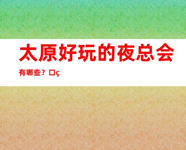 太原好玩的夜总会有哪些？口碑爆棚人多