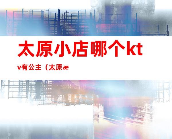 太原小店哪个ktv有公主(太原柳巷ktv哪家有公主)