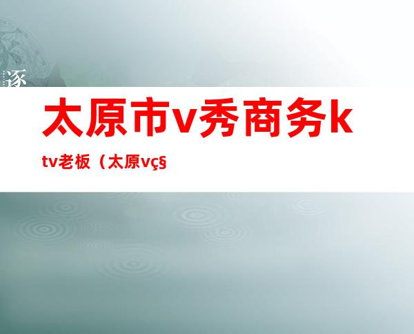 太原市v秀商务ktv老板(太原v秀商务ktv陪酒)
