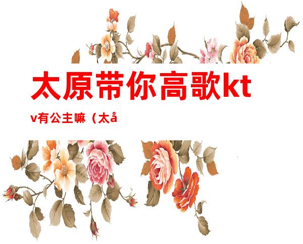 太原带你高歌ktv有公主嘛(太原ktv公主小费多少)