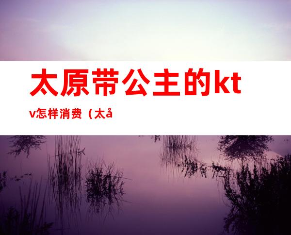 太原带公主的ktv怎样消费(太原带公主的ktv怎样消费)