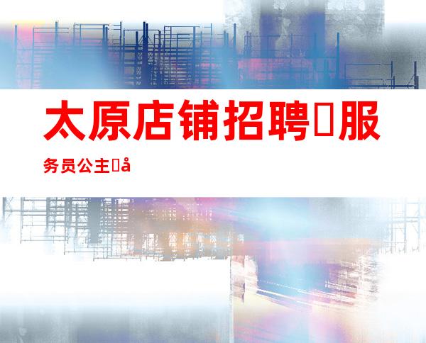 太原店铺招聘☾服务员+公主☽当天安排