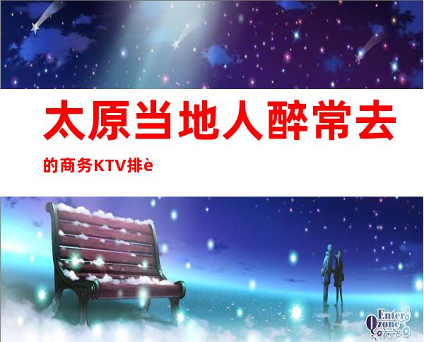 太原当地人醉常去的商务KTV排行.介绍几家回头率高的KTV