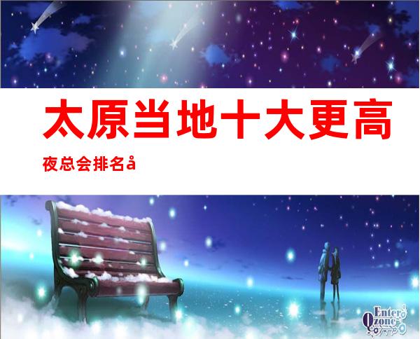 太原当地十大更高夜总会排名+十大商务KTV排行榜
