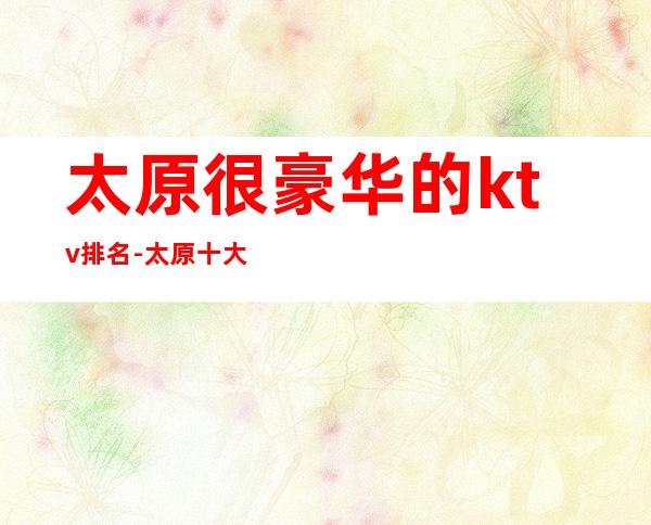 太原很豪华的ktv排名-太原十大夜总会排行预订攻略