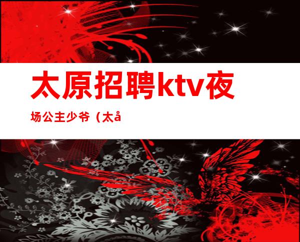 太原招聘ktv夜场公主少爷(太原夜场KTV招聘)