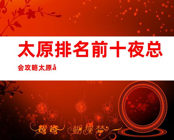 太原排名前十夜总会攻略.太原商务夜总会哪家好耍