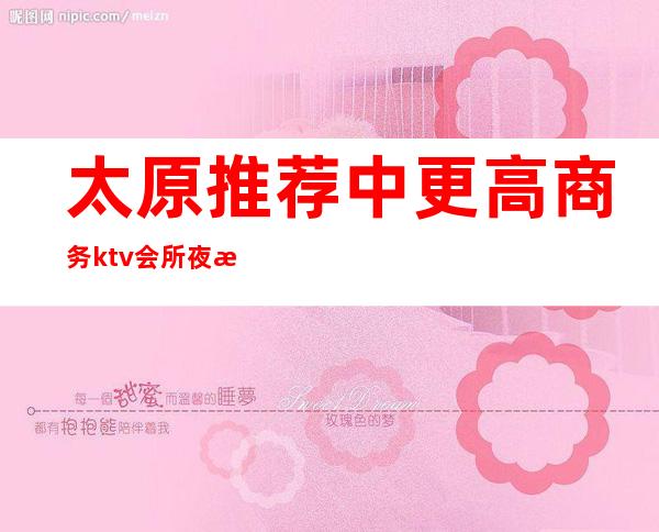 太原推荐中更高商务ktv会所+夜总会怎么消费预定详情介绍