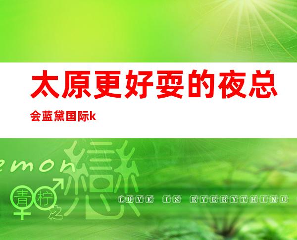 太原更好耍的夜总会:蓝黛国际ktv·来过的客人都给五星好评