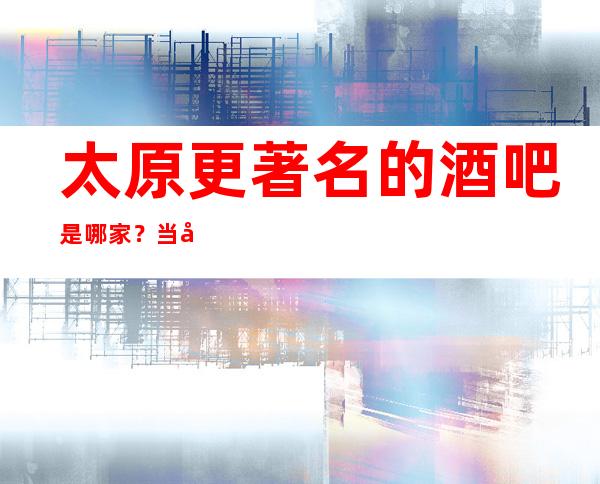 太原更著名的酒吧是哪家？当地口碑好.玩的开酒吧