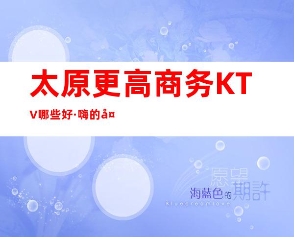 太原更高商务KTV哪些好·嗨的.太原十大夜总会你玩过哪家