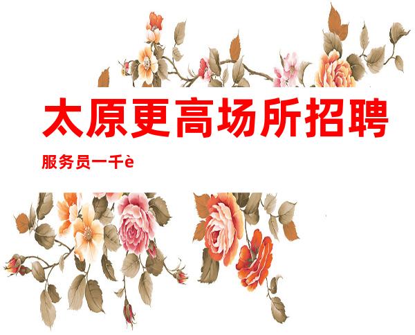 太原更高场所招聘服务员一千起 (无任何费用)