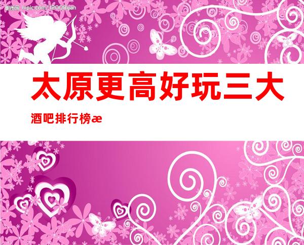 太原更高好玩三大酒吧排行榜.比较玩得开的是哪家