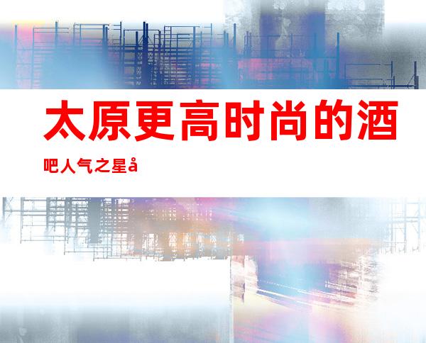 太原更高时尚的酒吧人气之星华丽汇酒吧期待你的光临