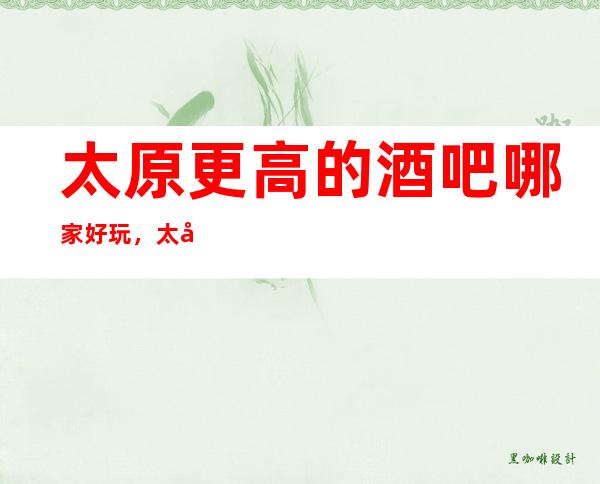 太原更高的酒吧哪家好玩，太原10大酒吧排行