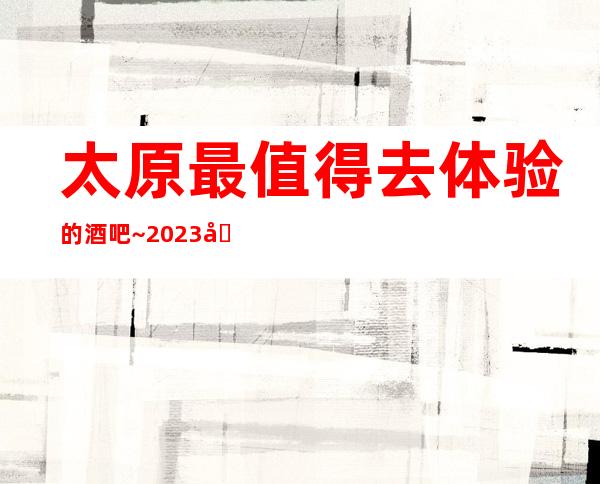 太原最值得去体验的酒吧~2023.前10公司榜单出炉