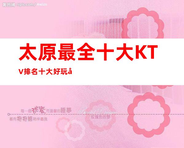 太原最全十大KTV排名.十大好玩商务KTV消费情况信息