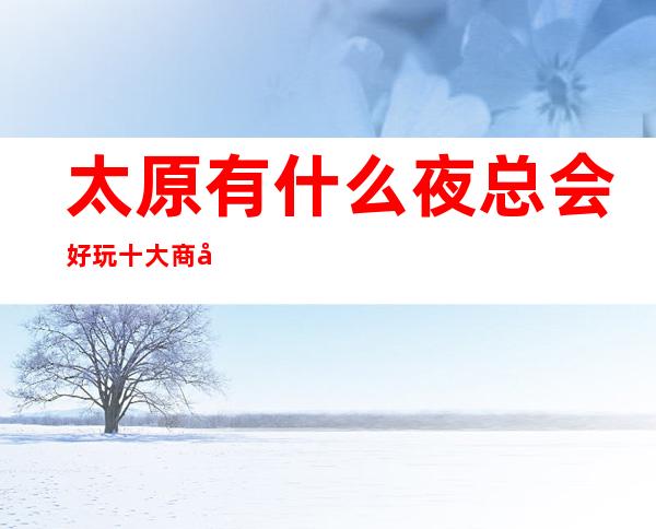 太原有什么夜总会好玩.十大商务KTV排行榜值得发现
