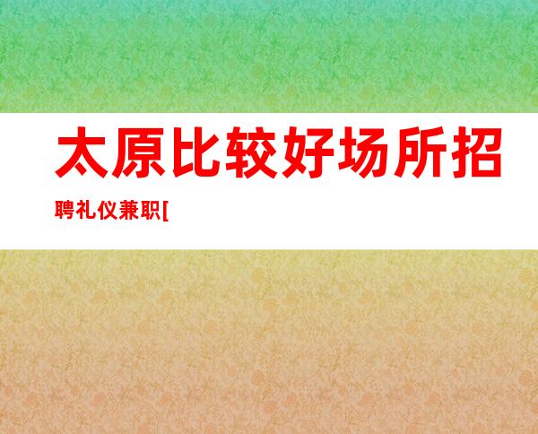 太原比较好场所招聘礼仪兼职[客户大方缺人来就上]商务场