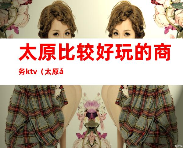 太原比较好玩的商务ktv(太原好吃好玩)