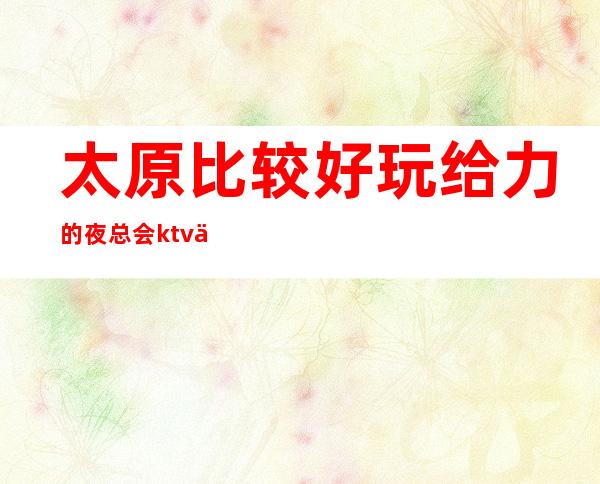 太原比较好玩给力的夜总会ktv会所怎么消费预订·怎么玩