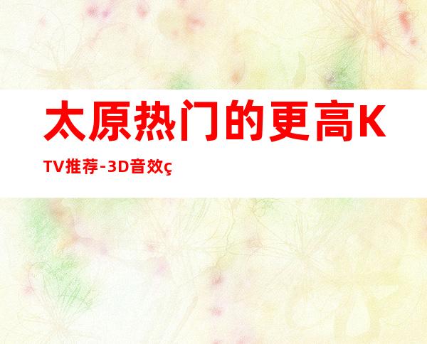 太原热门的更高KTV推荐-3D音效环绕,让你置身演唱会现场