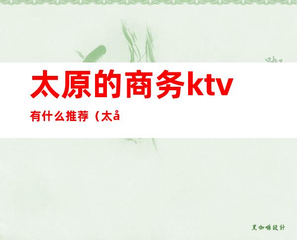 太原的商务ktv有什么推荐（太原排名第一的商务KTV）